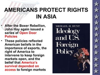 AMERICANS PROTECT RIGHTS
IN ASIA
• After the Boxer Rebellion,
John Hay again issued a
series of Open Door
Policies
• These policies reflected
American beliefs in the
importance of exports, the
right of America to
intervene to keep foreign
markets open, and the
belief that America’s
survival depended on
access to foreign markets
 