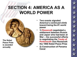SECTION 4: AMERICA AS A
WORLD POWER
• Two events signaled
America’s continued climb
toward being the #1 world
power
• 1) Roosevelt negotiated a
settlement between Russia
and Japan who had been at
War – his successful efforts
in negotiating the Treaty of
Portsmouth won Roosevelt
the 1906 Nobel Peace Prize
• 2) Construction of Panama
Canal
The Nobel
Peace Prize
is awarded
annually
 