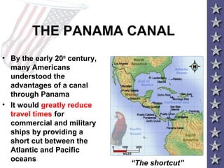 THE PANAMA CANAL
• By the early 20th
century,
many Americans
understood the
advantages of a canal
through Panama
• It would greatly reduce
travel times for
commercial and military
ships by providing a
short cut between the
Atlantic and Pacific
oceans
“The shortcut”
 