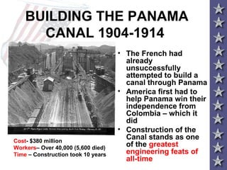 BUILDING THE PANAMA
CANAL 1904-1914
• The French had
already
unsuccessfully
attempted to build a
canal through Panama
• America first had to
help Panama win their
independence from
Colombia – which it
did
• Construction of the
Canal stands as one
of the greatest
engineering feats of
all-time
Cost- $380 million
Workers– Over 40,000 (5,600 died)
Time – Construction took 10 years
 