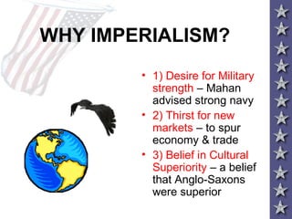 WHY IMPERIALISM?
• 1) Desire for Military
strength – Mahan
advised strong navy
• 2) Thirst for new
markets – to spur
economy & trade
• 3) Belief in Cultural
Superiority – a belief
that Anglo-Saxons
were superior
 