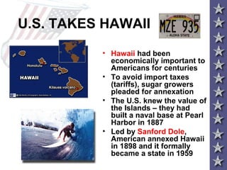 U.S. TAKES HAWAII
• Hawaii had been
economically important to
Americans for centuries
• To avoid import taxes
(tariffs), sugar growers
pleaded for annexation
• The U.S. knew the value of
the Islands – they had
built a naval base at Pearl
Harbor in 1887
• Led by Sanford Dole,
American annexed Hawaii
in 1898 and it formally
became a state in 1959
 