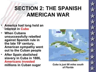 SECTION 2: THE SPANISH
AMERICAN WAR
• America had long held an
interest in Cuba
• When Cubans
unsuccessfully rebelled
against Spanish rule in
the late 19th
century,
American sympathy went
out to the Cuban people
• After Spain abolished
slavery in Cuba in 1886,
Americans invested
millions in Cuban sugar Cuba is just 90 miles south
of Florida
 