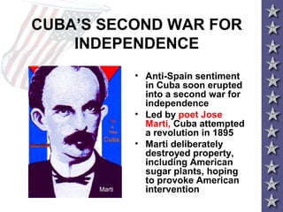 CUBA’S SECOND WAR FOR
INDEPENDENCE
• Anti-Spain sentiment
in Cuba soon erupted
into a second war for
independence
• Led by poet Jose
Marti, Cuba attempted
a revolution in 1895
• Marti deliberately
destroyed property,
including American
sugar plants, hoping
to provoke American
interventionMarti
 