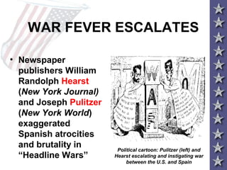 WAR FEVER ESCALATES
• Newspaper
publishers William
Randolph Hearst
(New York Journal)
and Joseph Pulitzer
(New York World)
exaggerated
Spanish atrocities
and brutality in
“Headline Wars”
Political cartoon: Pulitzer (left) and
Hearst escalating and instigating war
between the U.S. and Spain
 