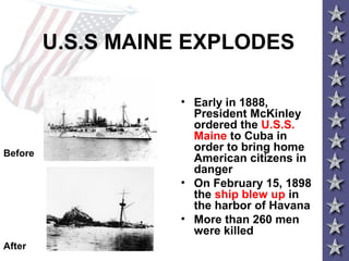 U.S.S MAINE EXPLODES
• Early in 1888,
President McKinley
ordered the U.S.S.
Maine to Cuba in
order to bring home
American citizens in
danger
• On February 15, 1898
the ship blew up in
the harbor of Havana
• More than 260 men
were killed
Before
After
 