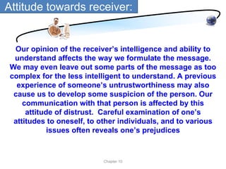 Attitude towards receiver:


  Our opinion of the receiver’s intelligence and ability to
  understand affects the way we formulate the message.
 We may even leave out some parts of the message as too
 complex for the less intelligent to understand. A previous
   experience of someone’s untrustworthiness may also
  cause us to develop some suspicion of the person. Our
     communication with that person is affected by this
      attitude of distrust. Careful examination of one’s
  attitudes to oneself, to other individuals, and to various
             issues often reveals one’s prejudices


                           Chapter 10
 