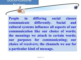 Socio-cultural
   factors


 People     in   differing   social    classes
 communicate differently. Social and
 cultural systems influence all aspects of our
 communication like our choice of words;
 the meanings we attach to certain words;
 our purposes for communicating; our
 choice of receivers; the channels we use for
 a particular kind of message.

                   Chapter 10
 