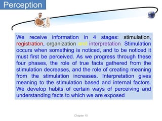 Perception


   We receive information in 4 stages: stimulation,
   registration, organization and interpretation. Stimulation
   occurs when something is noticed, and to be noticed it
   must first be perceived. As we progress through these
   four phases, the role of true facts gathered from the
   stimulation decreases, and the role of creating meaning
   from the stimulation increases. Interpretation gives
   meaning to the stimulation based and internal factors.
   We develop habits of certain ways of perceiving and
   understanding facts to which we are exposed


                           Chapter 10
 