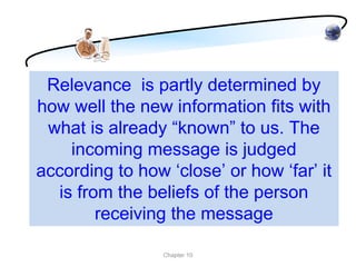 Relevance is partly determined by
how well the new information fits with
 what is already “known” to us. The
    incoming message is judged
according to how ‘close’ or how ‘far’ it
  is from the beliefs of the person
        receiving the message

                 Chapter 10
 