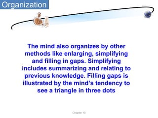 Organization




        The mind also organizes by other
      methods like enlarging, simplifying
         and filling in gaps. Simplifying
     includes summarizing and relating to
      previous knowledge. Filling gaps is
     illustrated by the mind’s tendency to
           see a triangle in three dots


                      Chapter 10
 