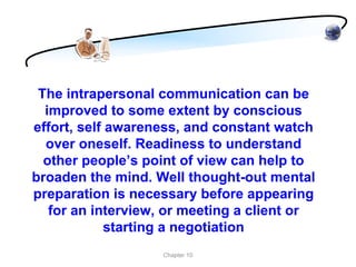 The intrapersonal communication can be
  improved to some extent by conscious
effort, self awareness, and constant watch
  over oneself. Readiness to understand
  other people’s point of view can help to
broaden the mind. Well thought-out mental
preparation is necessary before appearing
   for an interview, or meeting a client or
             starting a negotiation
                   Chapter 10
 