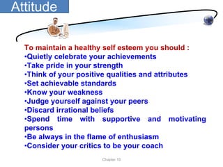 Attitude

  To maintain a healthy self esteem you should :
  •Quietly celebrate your achievements
  •Take pride in your strength
  •Think of your positive qualities and attributes
  •Set achievable standards
  •Know your weakness
  •Judge yourself against your peers
  •Discard irrational beliefs
  •Spend time with supportive and motivating
  persons
  •Be always in the flame of enthusiasm
  •Consider your critics to be your coach
                      Chapter 10
 