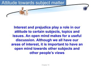 Attitude towards subject matter




      Interest and prejudice play a role in our
       attitude to certain subjects, topics and
     issues. An open mind makes for a useful
        discussion. Although we all have our
    areas of interest, it is important to have an
       open mind towards other subjects and
                 other people’s views


                       Chapter 10
 