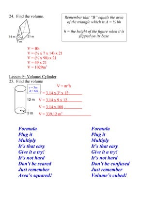 24. Find the volume.                 Remember that “B” equals the area
                                      of the triangle which is A = ½ bh

                                     h = the height of the figure when it is
                                              flipped on its base


          V = Bh
          V = (½ x 7 x 14) x 21
          V = (½ x 98) x 21
          V = 49 x 21
          V = 1029m3

Lesson 9~ Volume: Cylinder
25. Find the volume
           r = 3m              V = πr2h
           d = 6m
                    V = 3.14 x 32 x 12
                    V = 3.14 x 9 x 12
                    V = 3.14 x 108
                    V = 339.12 m3


     Formula                                          Formula
     Plug it                                          Plug it
     Multiply                                         Multiply
     It’s that easy                                   It’s that easy
     Give it a try!                                   Give it a try!
     It’s not hard                                    It’s not hard
     Don’t be scared                                  Don’t be confused
     Just remember                                    Just remember
     Area’s squared!                                  Volume’s cubed!
 