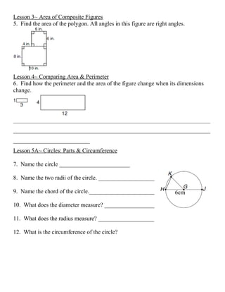 Lesson 3~ Area of Composite Figures
5. Find the area of the polygon. All angles in this figure are right angles.




Lesson 4~ Comparing Area & Perimeter
6. Find how the perimeter and the area of the figure change when its dimensions
change.




___________________________________________________________________
___________________________________________________________________
__________________________
Lesson 5A~ Circles: Parts & Circumference

7. Name the circle ________________________

8. Name the two radii of the circle. _____________________

9. Name the chord of the circle._________________________              6cm

10. What does the diameter measure? ___________________

11. What does the radius measure? ___________________

12. What is the circumference of the circle?
 