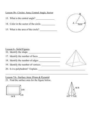 Lesson 5b~ Circles: Area, Central Angle, Sector
                                                                 B
13. What is the central angle? _______________

14. Color in the sector of the circle. ___________         A    6cm C

15. What is the area of the circle? ______________




Lesson 6~ Solid Figures
16. Identify the shape. __________________________
17. Identify the number of faces __________________
18. Identify the number of edges _________________
19. Identify the number of vertices. _______________
20. Is it a polyhedron? Explain. ______________________________________
___________________________________________________________________
Lesson 7A~ Surface Area: Prism & Pyramid
21. Find the surface area for the figure below.
 