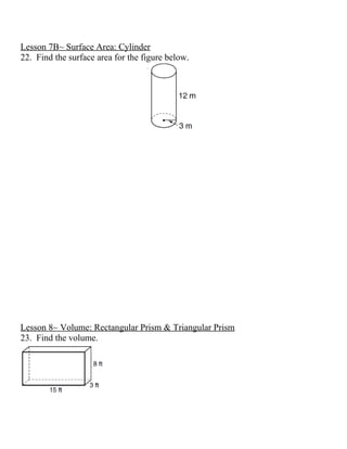 Lesson 7B~ Surface Area: Cylinder
22. Find the surface area for the figure below.




Lesson 8~ Volume: Rectangular Prism & Triangular Prism
23. Find the volume.
 