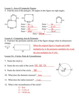 Lesson 3~ Area of Composite Figures
5. Find the area of the polygon. All angles in this figure are right angles.




                    Area =   lw               Area =      lw
                    Area =   8 x 10           Area =      6x6
                    Area =   80               Area =      36
                                  2
                    Area =   80in                +        36 in2
                                    Area = 116 in2

Lesson 4~ Comparing Area & Perimeter
6. Find how the perimeter and the area of the figure change when its dimensions
change.
                                 When the original figure’s length and width
                                    multiplies by 4, the perimeter multiplies by 4 and
                                    the area multiplies by 42 (16).
Lesson 5A~ Circles: Parts & Circumference

7. Name the circle G

8. Name the two radii of the circle. GH, GK, GJ

9. Name the chord of the circle.    HK                                 6cm

10. What does the diameter measure?       6cm

11. What does the radius measure?       3 cm

12. What is the circumference of the circle?
                C=πd
                C = 3.14 x 6
                C = 18.84 cm
 