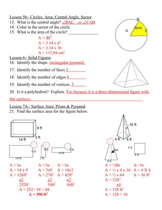 Lesson 5b~ Circles: Area, Central Angle, Sector
                                                                                B
13. What is the central angle? ∠BAC or ∠CAB
14. Color in the sector of the circle.                                         6cm
15. What is the area of the circle? ______________                      A             C
                 A = πr2
                 A = 3.14 x 62
                 A = 3.14 x 36
                 A = 113.04 cm2
Lesson 6~ Solid Figures
16. Identify the shape. rectangular pyramid
17. Identify the number of faces 5
18. Identify the number of edges 8
19. Identify the number of vertices. 5
20. Is it a polyhedron? Explain. Yes because it is a three-dimensional figure with
flat surfaces,
Lesson 7A~ Surface Area: Prism & Pyramid
21. Find the surface area for the figure below.




                                                            4
                  2             2             2                         4 ft
                               9 ft               3 ft           16ft
                 9 ft                 14 ft
                                                                               4 ft
   14 ft                3 ft
                                                          4 ft
A = lw           A = lw       A = lw                     A = ½bh        A= lw
A = 14 x 9       A = 3x9 A = 14x3                        A = ½ x 4 x 16 A = 4 X 4
          2
A = 126ft        A = 27ft2 A = 42ft2                     A = ½ x 64     A = 16 ft2
     x2                x2          x2                    A = 32ft2
            2               2
     252ft             54ft        84ft2                       x4
     A = 252+ 54 + 84                                    A = 128 ft2
            A = 390 ft2                                  A = 128 + 16
 