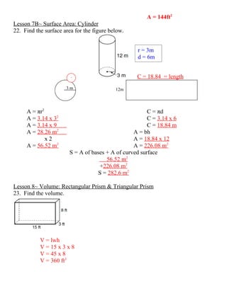 A = 144ft2
Lesson 7B~ Surface Area: Cylinder
22. Find the surface area for the figure below.


                                                   r = 3m
                                                   d = 6m


                        2                         C = 18.84 = length
                      3m                   12m




     A = πr2                                           C = πd
     A = 3.14 x 32                                     C = 3.14 x 6
     A = 3.14 x 9                                      C = 18.84 m
     A = 28.26 m2                                A = bh
             x2                                  A = 18.84 x 12
     A = 56.52 m2                                A = 226.08 m2
                       S = A of bases + A of curved surface
                                      56.52 m2
                                   +226.08 m2
                                  S = 282.6 m2

Lesson 8~ Volume: Rectangular Prism & Triangular Prism
23. Find the volume.




           V = lwh
           V = 15 x 3 x 8
           V = 45 x 8
           V = 360 ft3
 