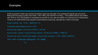 Examples
A 550 mg sample of butter was warmed and shaken vigorously with water. The undissolved material was removed by
filtering and the aqueous portion was made 1.0 M in HNO3 and 0.025 M in Fe (NO3)3 . This acidified solution was treated
with 10.00 mL of 0.1755 M AgNO3 to precipitate the chloride ion and, after the addition of a small amount of nitrobenzene,
14.20 mL of 0.1006 M KSCN was required to back titrate the excess Ag+
.Calculate the % NaCl in the butter.
Solution:AgCl(s) + Ag+
+ SCN-
= AgSCN (s) + Cl-
The reaction stoichiometries are all 1:1 thus
Amount of Ag+
added = (10.0 ml) (0.1755 M) = 1.755 mol
Amount of Ag+
in excess = Amount of SCN-
required = (14.20 ml) (0.1006M) = 1.4285 mol
Amount of Ag+
used = Amount of Ag+
added – Amount of Ag+
in excess = 1.755- 1.4285 = 0.3265 mol
Then % NaCl = 0.3265 mol x 55.85 g/mol x 100 = 3.47%
5 g
 