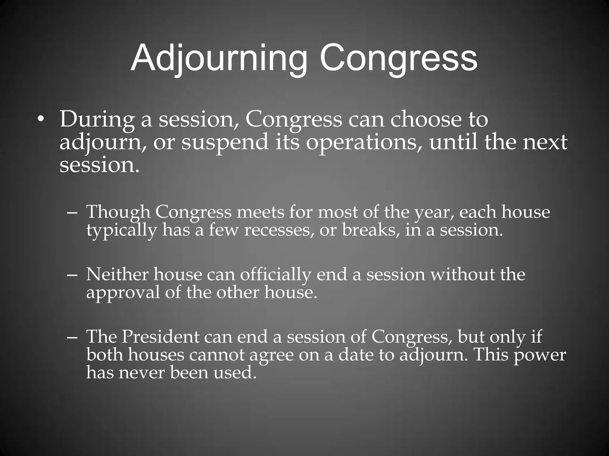 Adjourning Congress
• During a session, Congress can choose to
adjourn, or suspend its operations, until the next
session.
– Though Congress meets for most of the year, each house
typically has a few recesses, or breaks, in a session.
– Neither house can officially end a session without the
approval of the other house.
– The President can end a session of Congress, but only if
both houses cannot agree on a date to adjourn. This power
has never been used.
 
