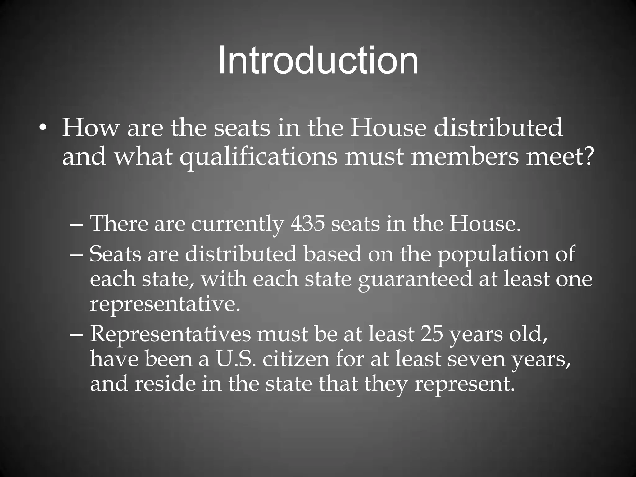 Introduction
• How are the seats in the House distributed
and what qualifications must members meet?
– There are currently 435 seats in the House.
– Seats are distributed based on the population of
each state, with each state guaranteed at least one
representative.
– Representatives must be at least 25 years old,
have been a U.S. citizen for at least seven years,
and reside in the state that they represent.
 
