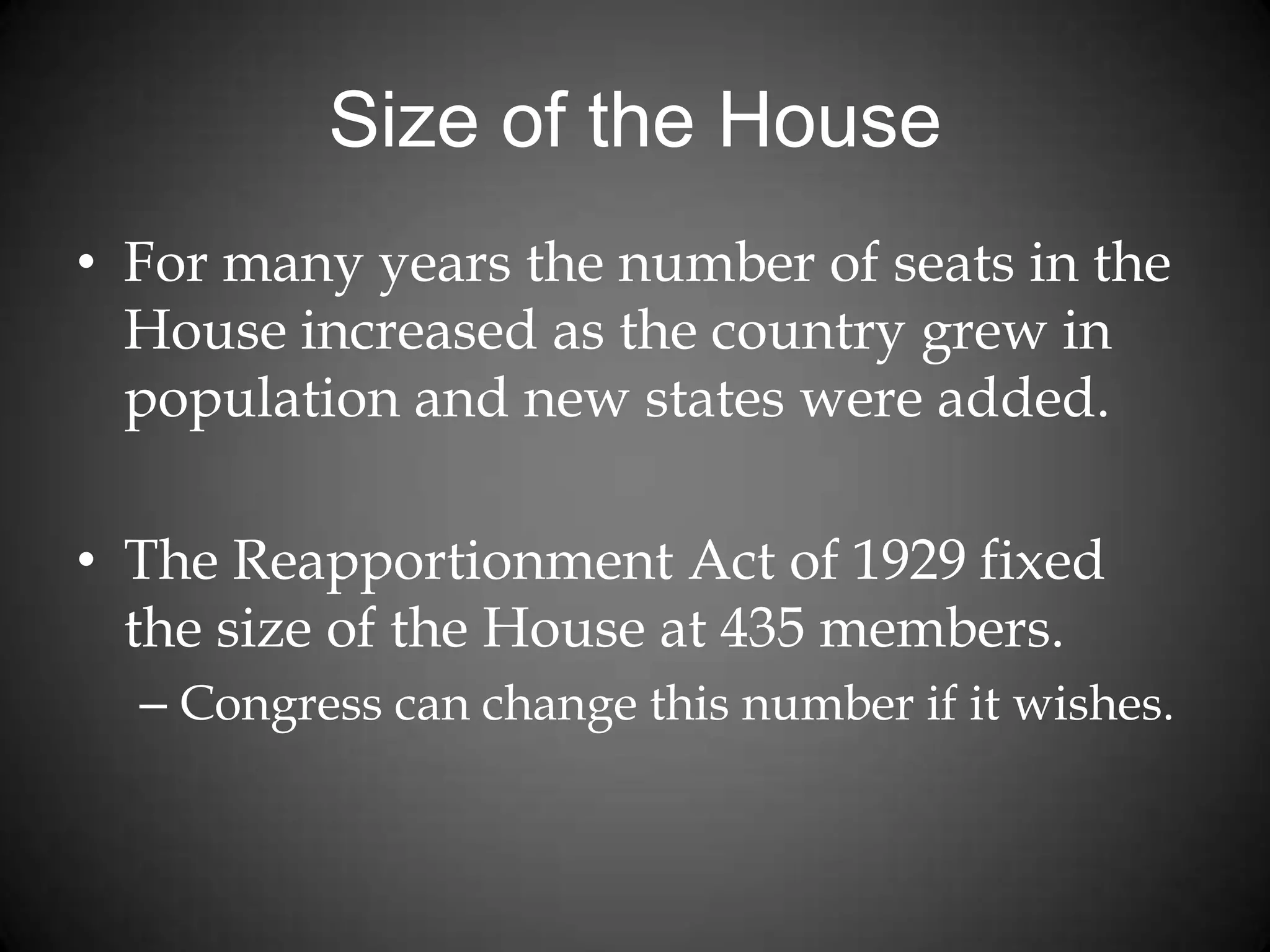 Size of the House
• For many years the number of seats in the
House increased as the country grew in
population and new states were added.
• The Reapportionment Act of 1929 fixed
the size of the House at 435 members.
– Congress can change this number if it wishes.
 