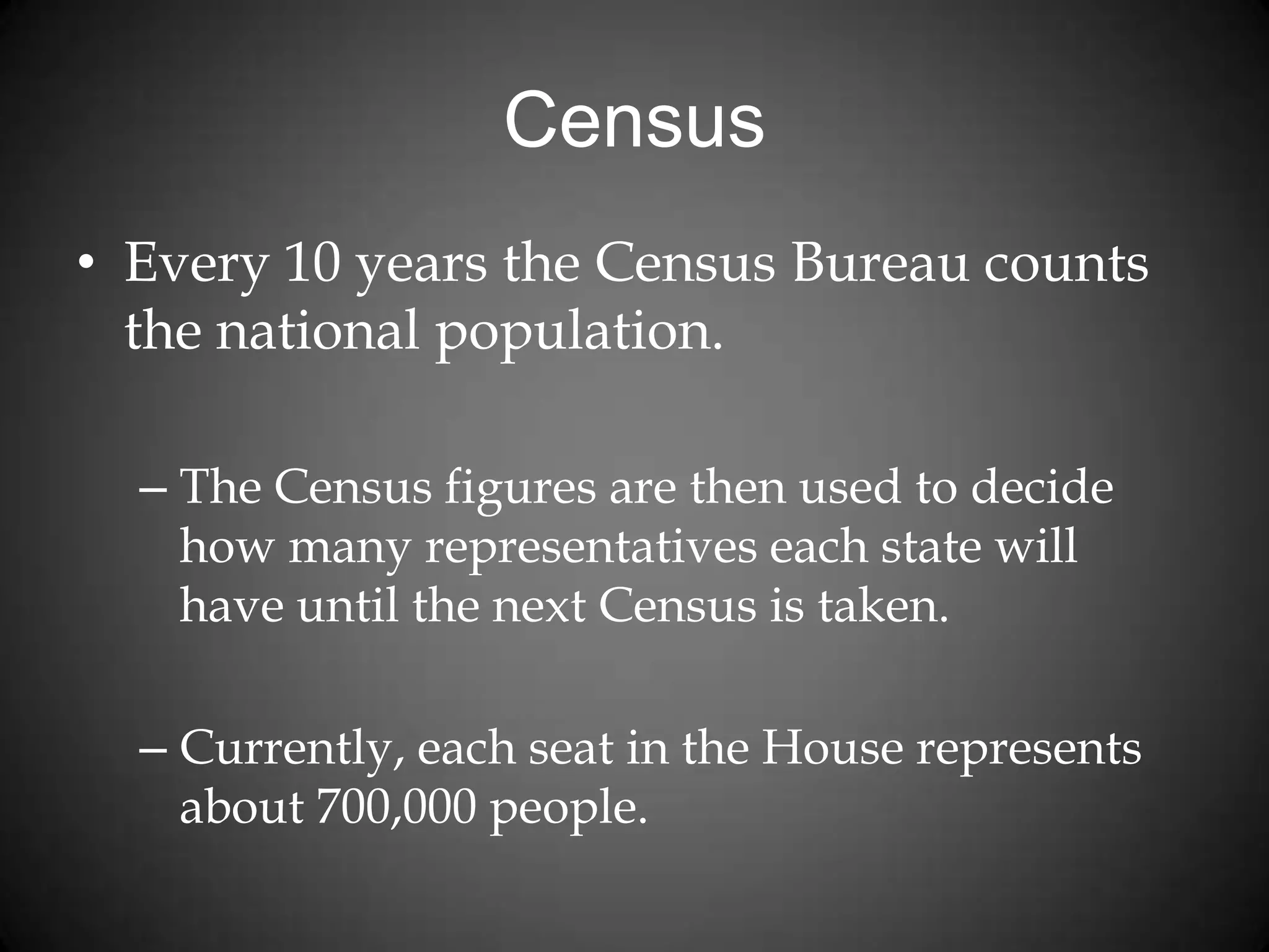 Census
• Every 10 years the Census Bureau counts
the national population.
– The Census figures are then used to decide
how many representatives each state will
have until the next Census is taken.
– Currently, each seat in the House represents
about 700,000 people.
 