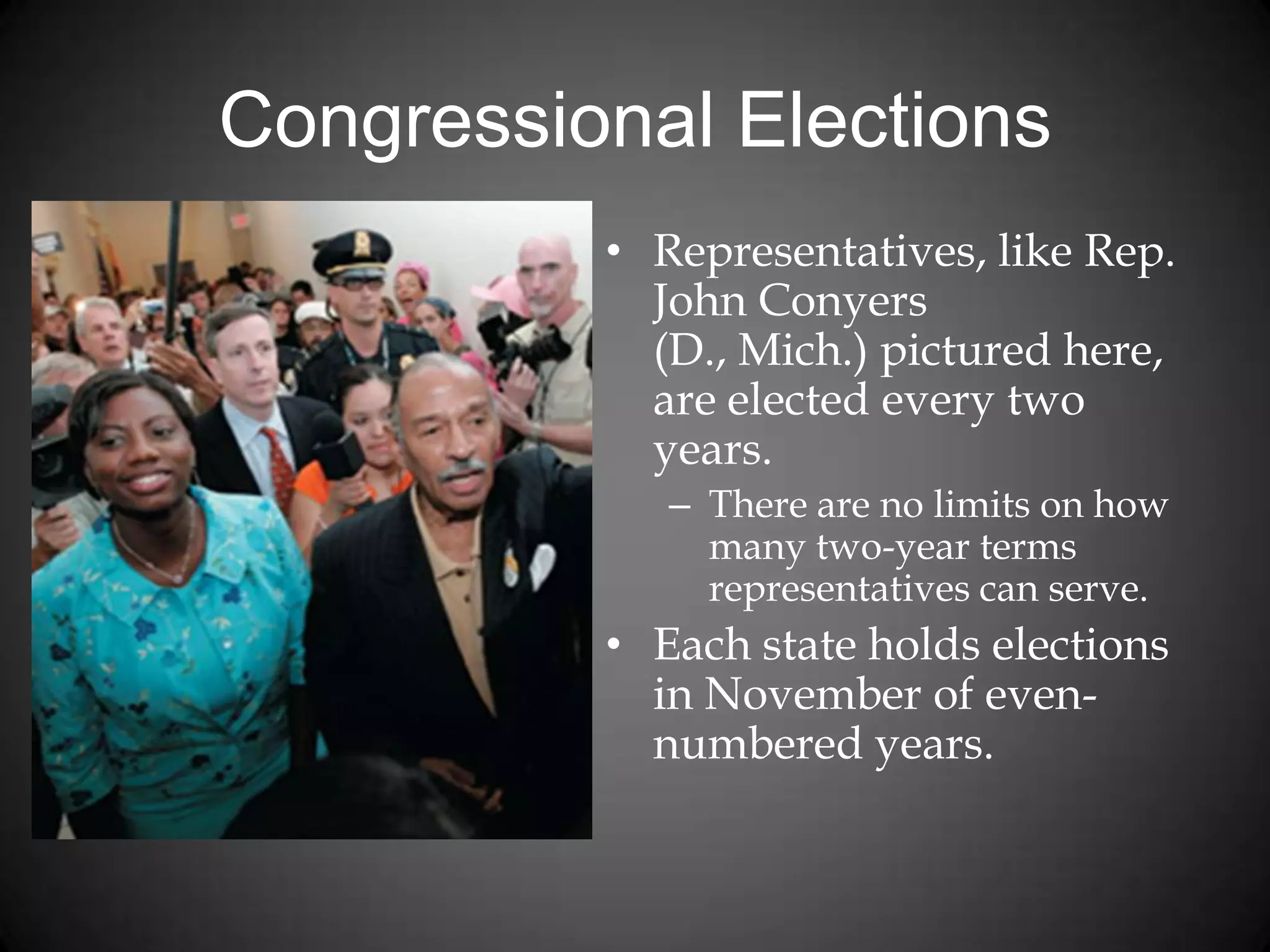 Congressional Elections
• Representatives, like Rep.
John Conyers
(D., Mich.) pictured here,
are elected every two
years.
– There are no limits on how
many two-year terms
representatives can serve.
• Each state holds elections
in November of even-
numbered years.
 