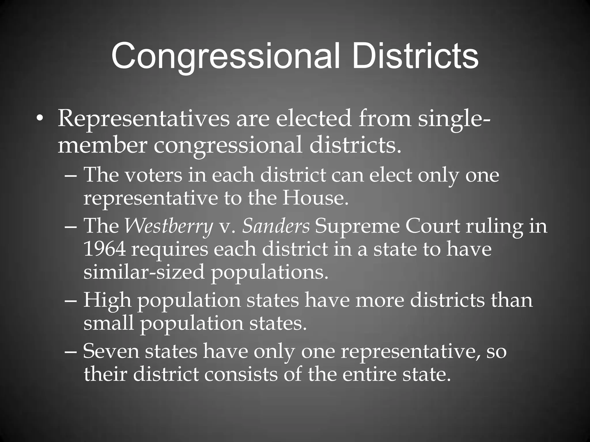 Congressional Districts
• Representatives are elected from single-
member congressional districts.
– The voters in each district can elect only one
representative to the House.
– The Westberry v. Sanders Supreme Court ruling in
1964 requires each district in a state to have
similar-sized populations.
– High population states have more districts than
small population states.
– Seven states have only one representative, so
their district consists of the entire state.
 