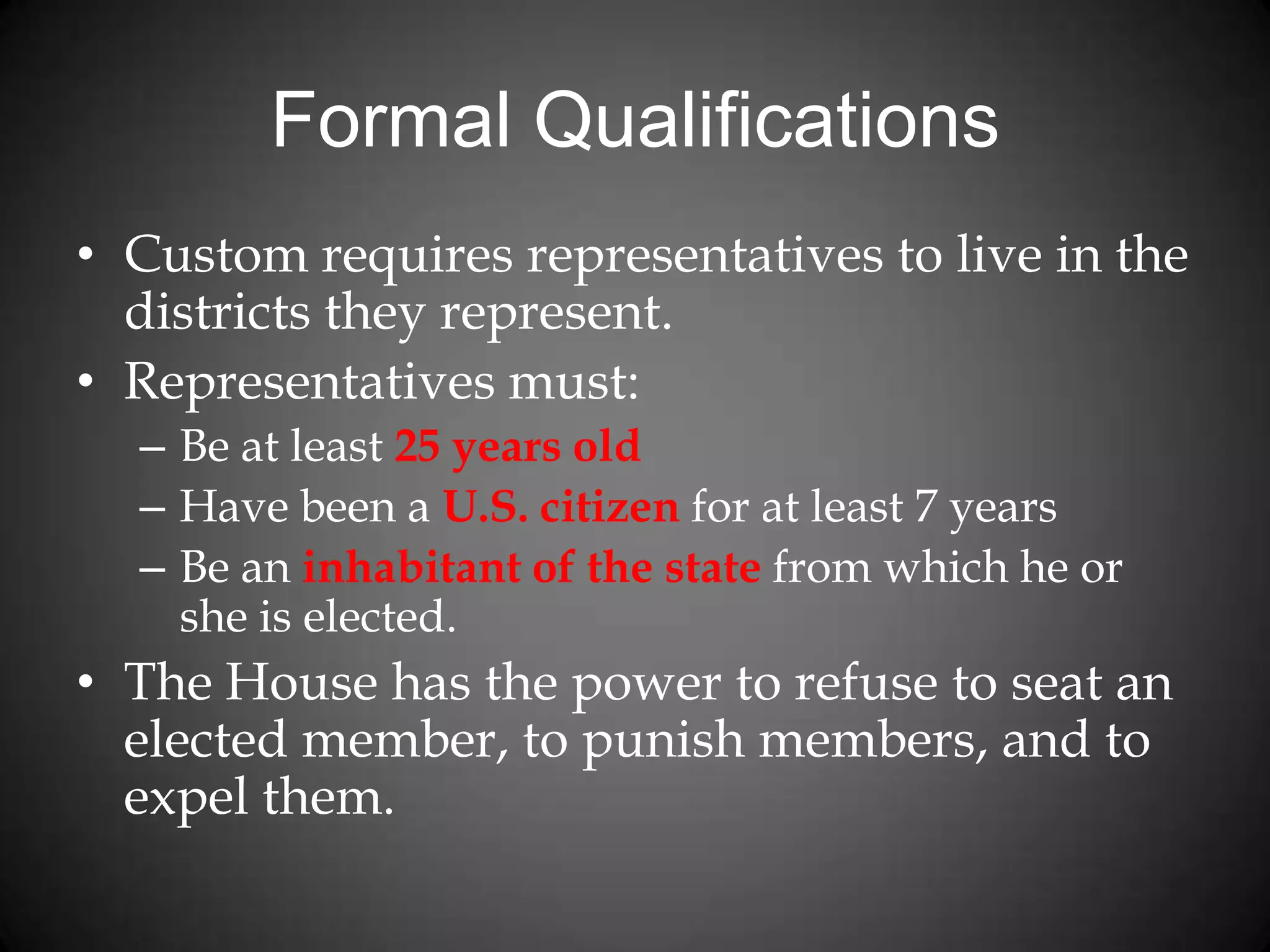 Formal Qualifications
• Custom requires representatives to live in the
districts they represent.
• Representatives must:
– Be at least 25 years old
– Have been a U.S. citizen for at least 7 years
– Be an inhabitant of the state from which he or
she is elected.
• The House has the power to refuse to seat an
elected member, to punish members, and to
expel them.
 