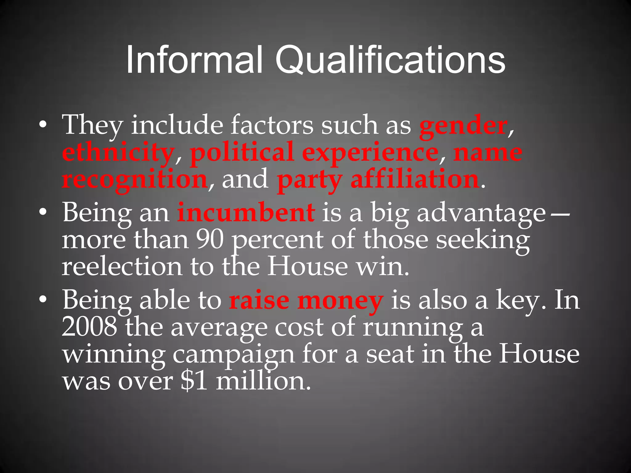 Informal Qualifications
• They include factors such as gender,
ethnicity, political experience, name
recognition, and party affiliation.
• Being an incumbent is a big advantage—
more than 90 percent of those seeking
reelection to the House win.
• Being able to raise money is also a key. In
2008 the average cost of running a
winning campaign for a seat in the House
was over $1 million.
 