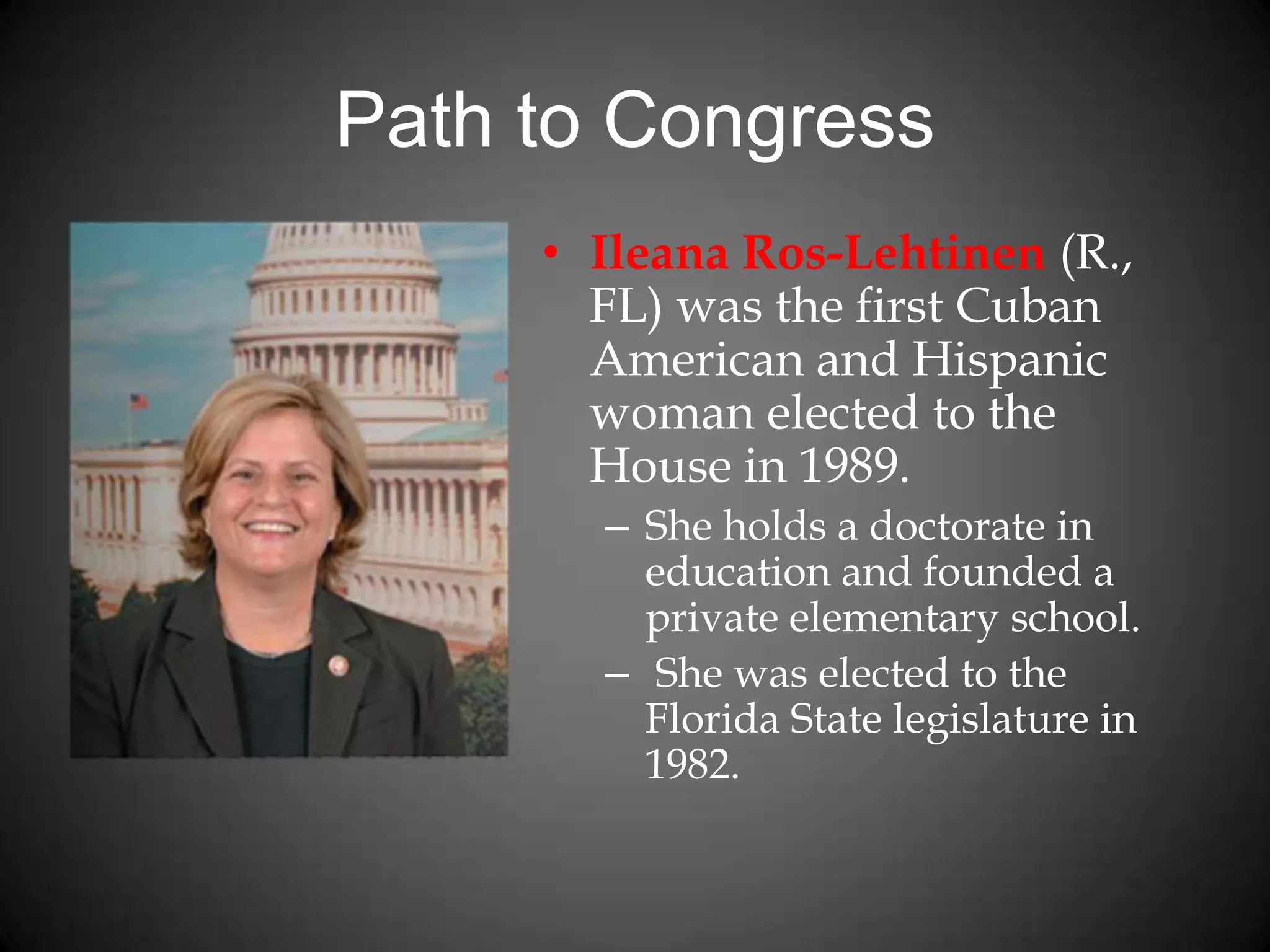 Path to Congress
• Ileana Ros-Lehtinen (R.,
FL) was the first Cuban
American and Hispanic
woman elected to the
House in 1989.
– She holds a doctorate in
education and founded a
private elementary school.
– She was elected to the
Florida State legislature in
1982.
 