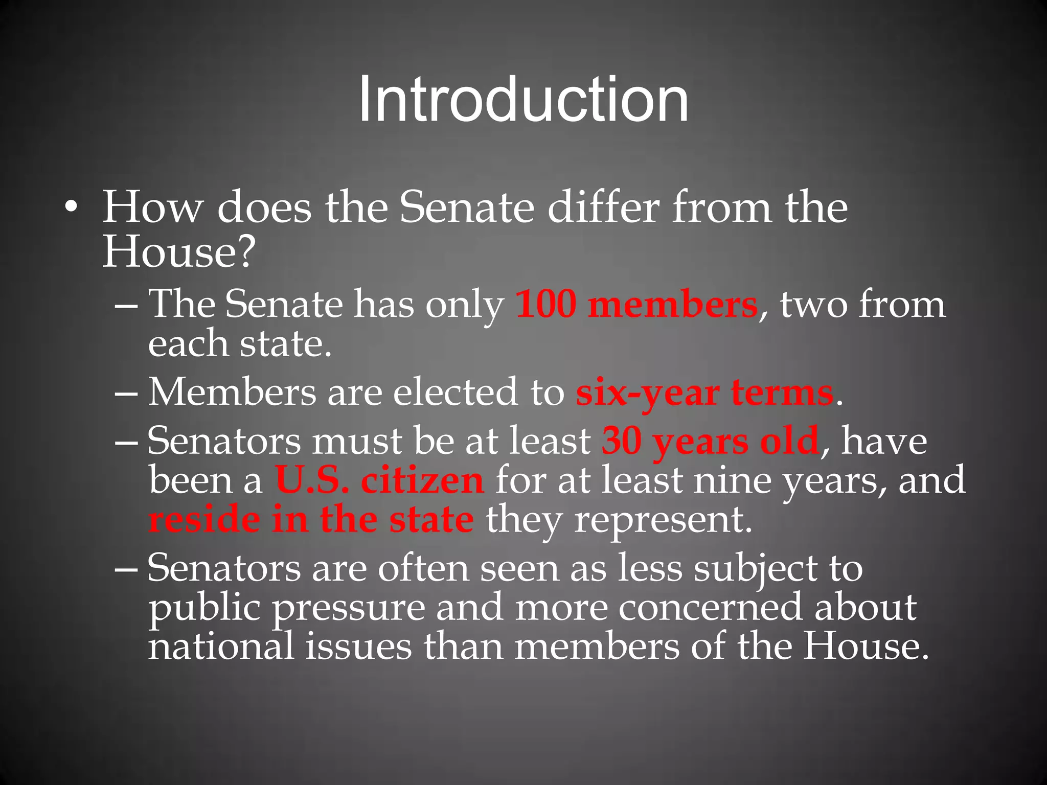 Introduction
• How does the Senate differ from the
House?
– The Senate has only 100 members, two from
each state.
– Members are elected to six-year terms.
– Senators must be at least 30 years old, have
been a U.S. citizen for at least nine years, and
reside in the state they represent.
– Senators are often seen as less subject to
public pressure and more concerned about
national issues than members of the House.
 