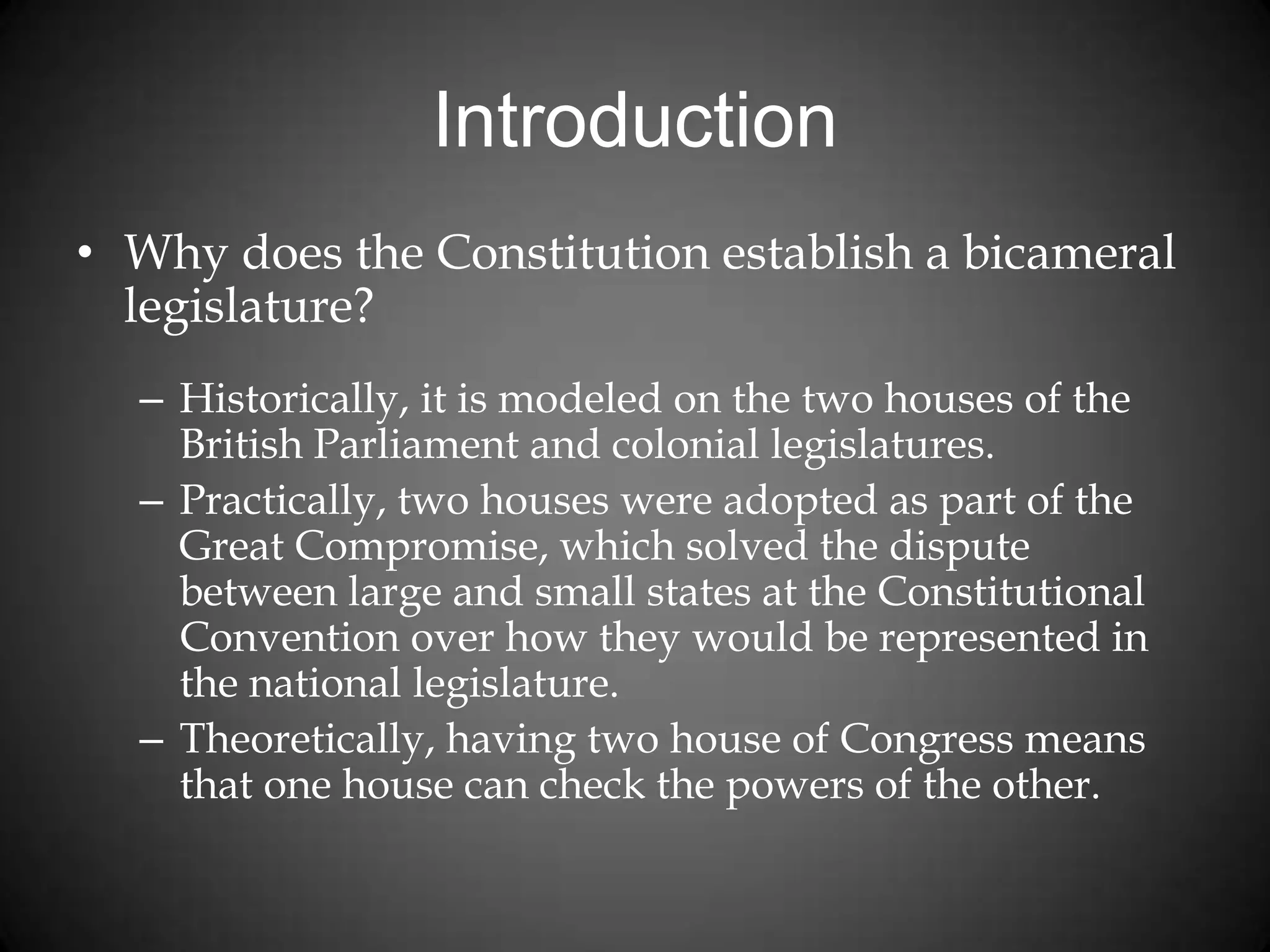 Introduction
• Why does the Constitution establish a bicameral
legislature?
– Historically, it is modeled on the two houses of the
British Parliament and colonial legislatures.
– Practically, two houses were adopted as part of the
Great Compromise, which solved the dispute
between large and small states at the Constitutional
Convention over how they would be represented in
the national legislature.
– Theoretically, having two house of Congress means
that one house can check the powers of the other.
 