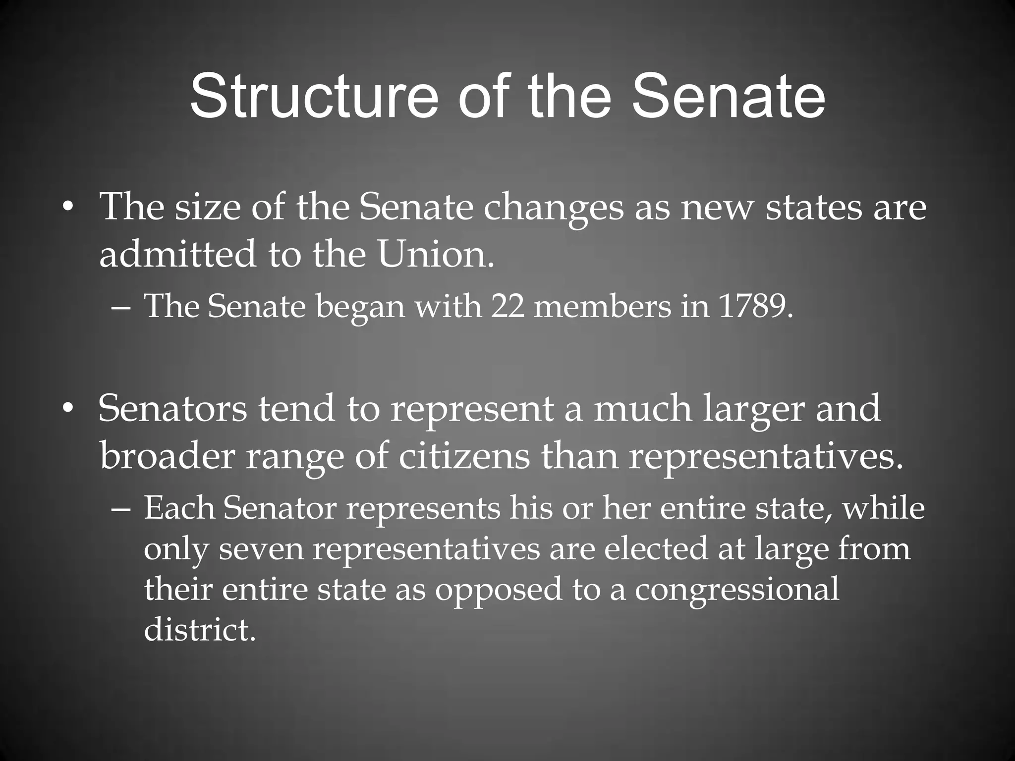 Structure of the Senate
• The size of the Senate changes as new states are
admitted to the Union.
– The Senate began with 22 members in 1789.
• Senators tend to represent a much larger and
broader range of citizens than representatives.
– Each Senator represents his or her entire state, while
only seven representatives are elected at large from
their entire state as opposed to a congressional
district.
 