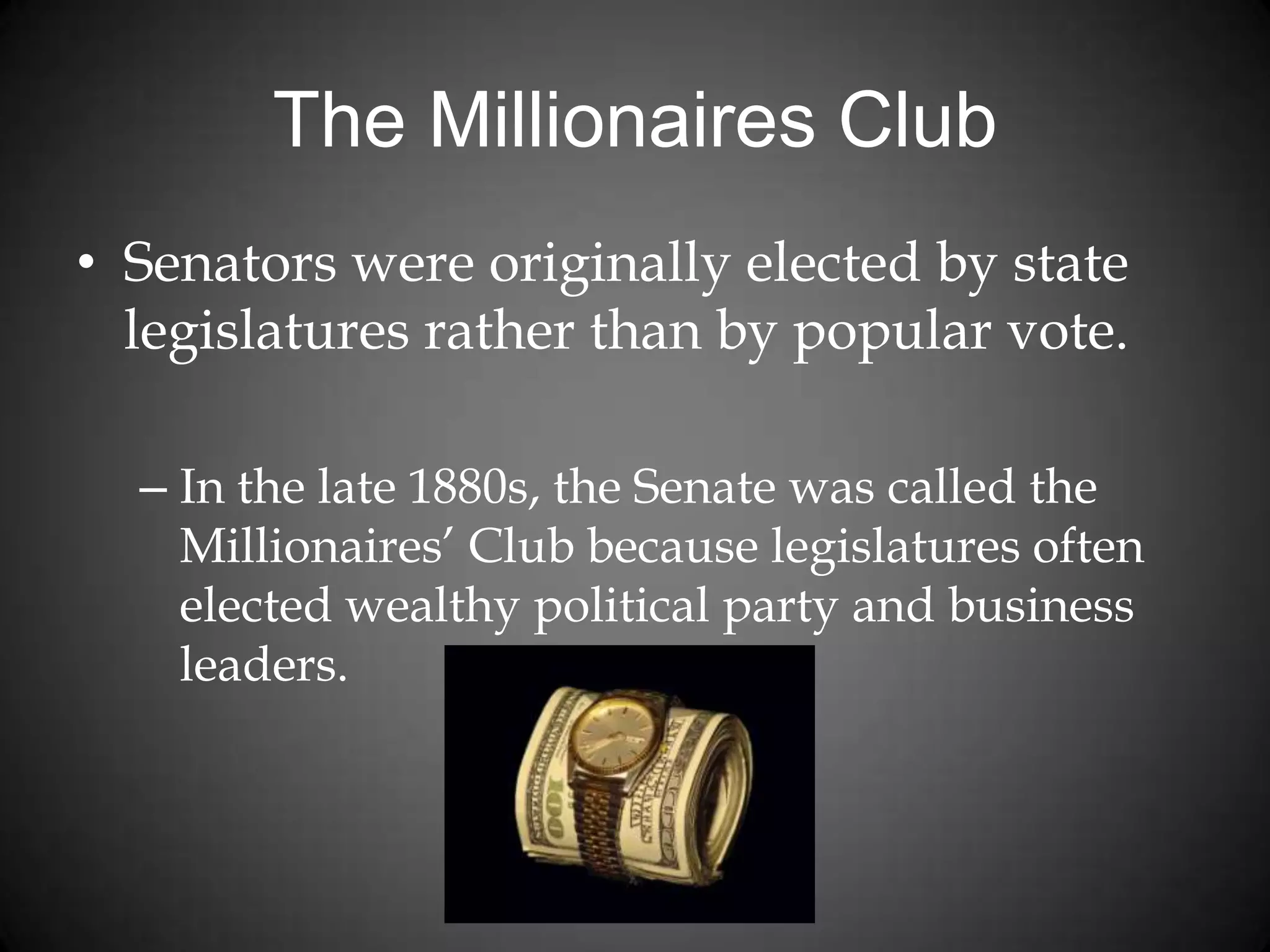 The Millionaires Club
• Senators were originally elected by state
legislatures rather than by popular vote.
– In the late 1880s, the Senate was called the
Millionaires’ Club because legislatures often
elected wealthy political party and business
leaders.
 