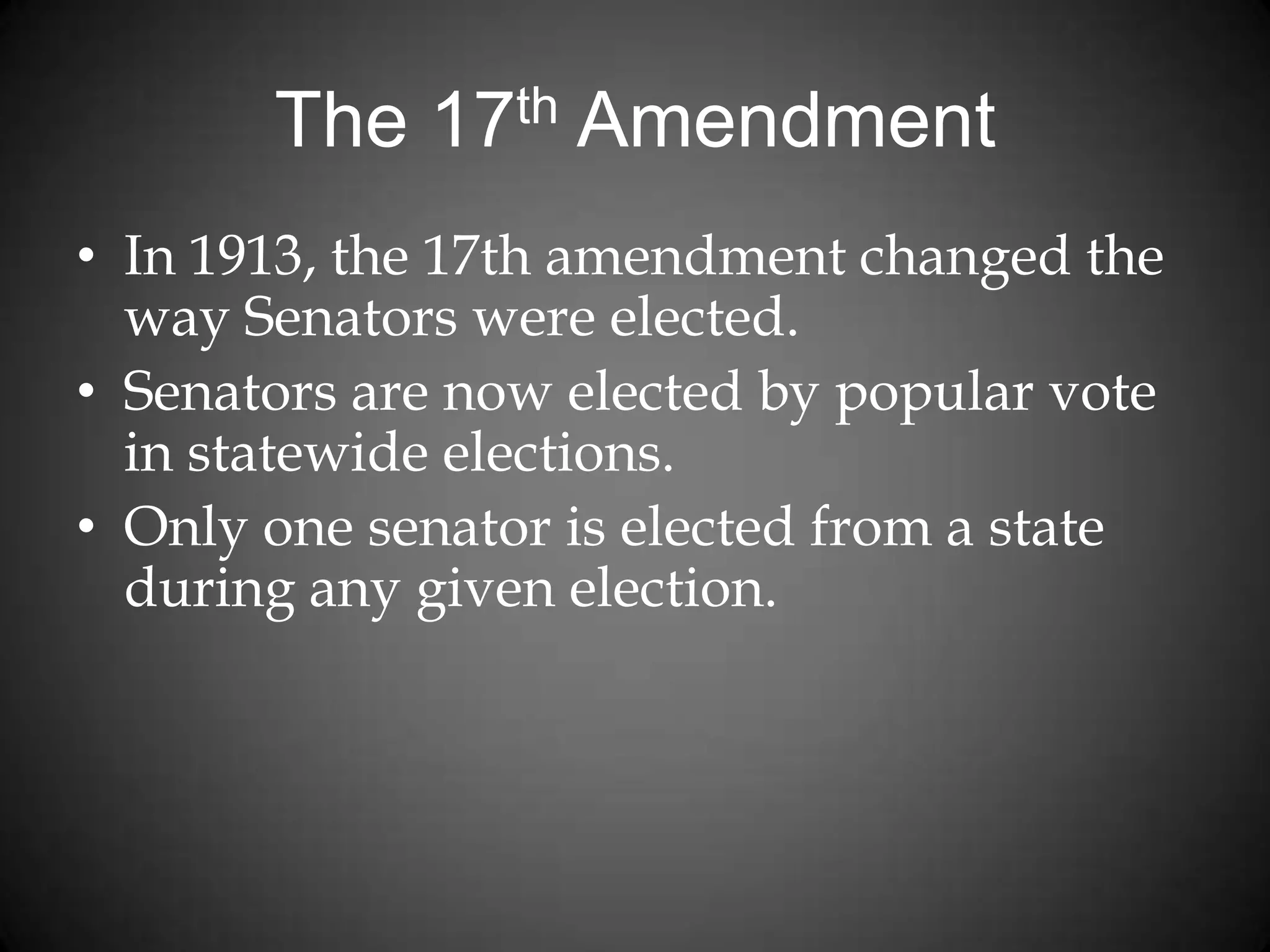 The 17th Amendment
• In 1913, the 17th amendment changed the
way Senators were elected.
• Senators are now elected by popular vote
in statewide elections.
• Only one senator is elected from a state
during any given election.
 