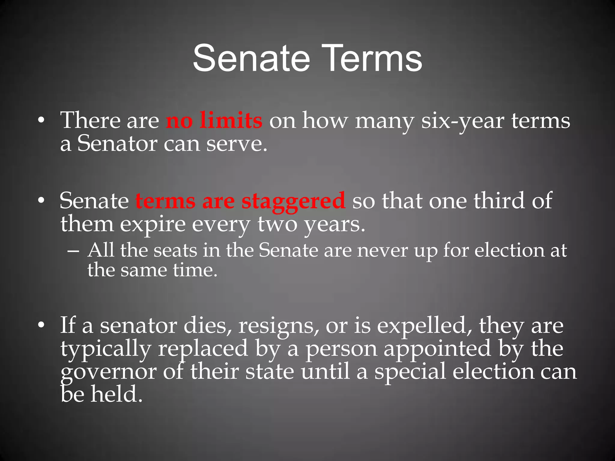 Senate Terms
• There are no limits on how many six-year terms
a Senator can serve.
• Senate terms are staggered so that one third of
them expire every two years.
– All the seats in the Senate are never up for election at
the same time.
• If a senator dies, resigns, or is expelled, they are
typically replaced by a person appointed by the
governor of their state until a special election can
be held.
 