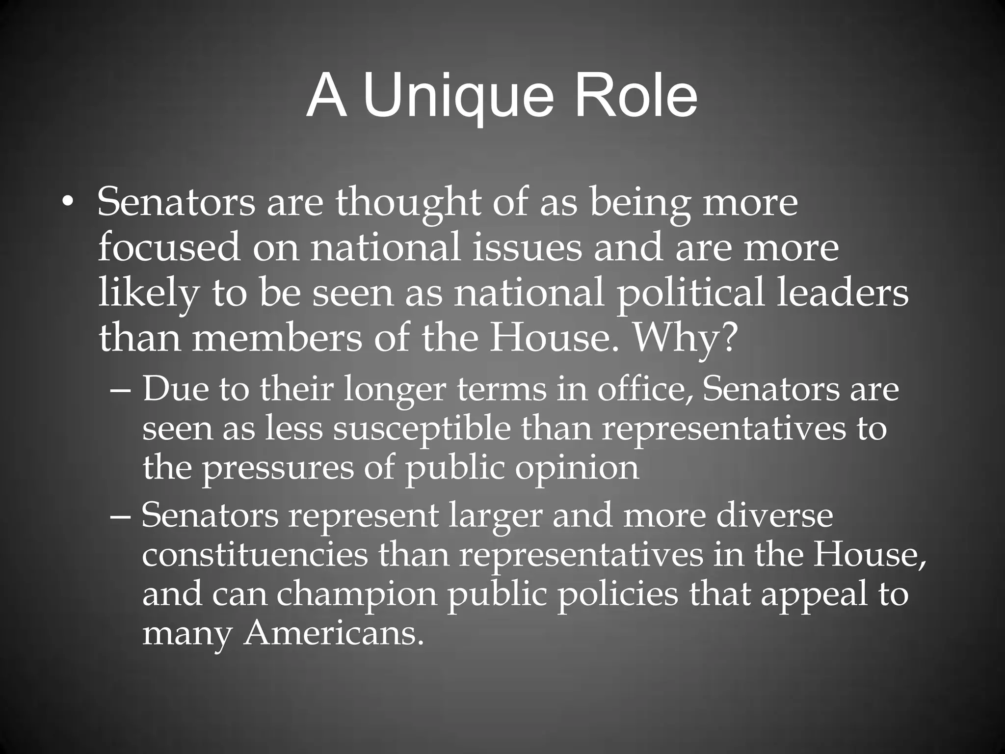 A Unique Role
• Senators are thought of as being more
focused on national issues and are more
likely to be seen as national political leaders
than members of the House. Why?
– Due to their longer terms in office, Senators are
seen as less susceptible than representatives to
the pressures of public opinion
– Senators represent larger and more diverse
constituencies than representatives in the House,
and can champion public policies that appeal to
many Americans.
 