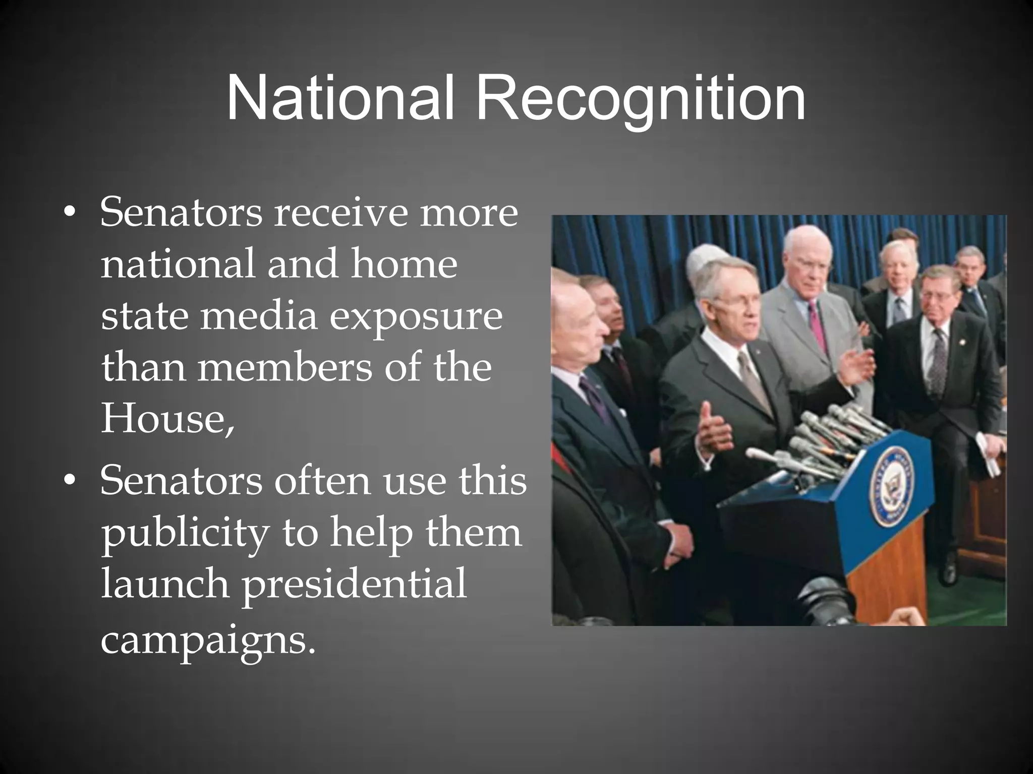 National Recognition
• Senators receive more
national and home
state media exposure
than members of the
House,
• Senators often use this
publicity to help them
launch presidential
campaigns.
 
