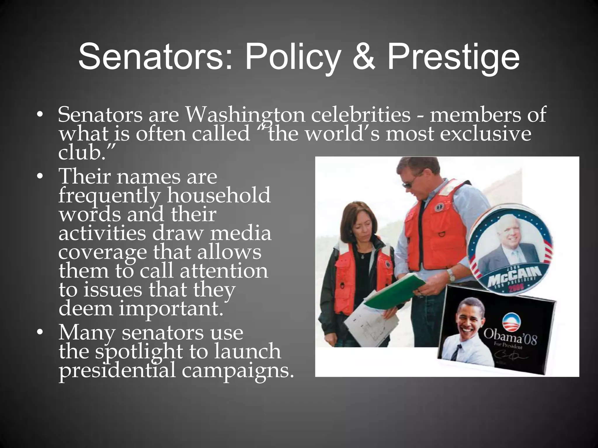 Senators: Policy & Prestige
• Senators are Washington celebrities - members of
what is often called “the world’s most exclusive
club.”
• Their names are
frequently household
words and their
activities draw media
coverage that allows
them to call attention
to issues that they
deem important.
• Many senators use
the spotlight to launch
presidential campaigns.
 