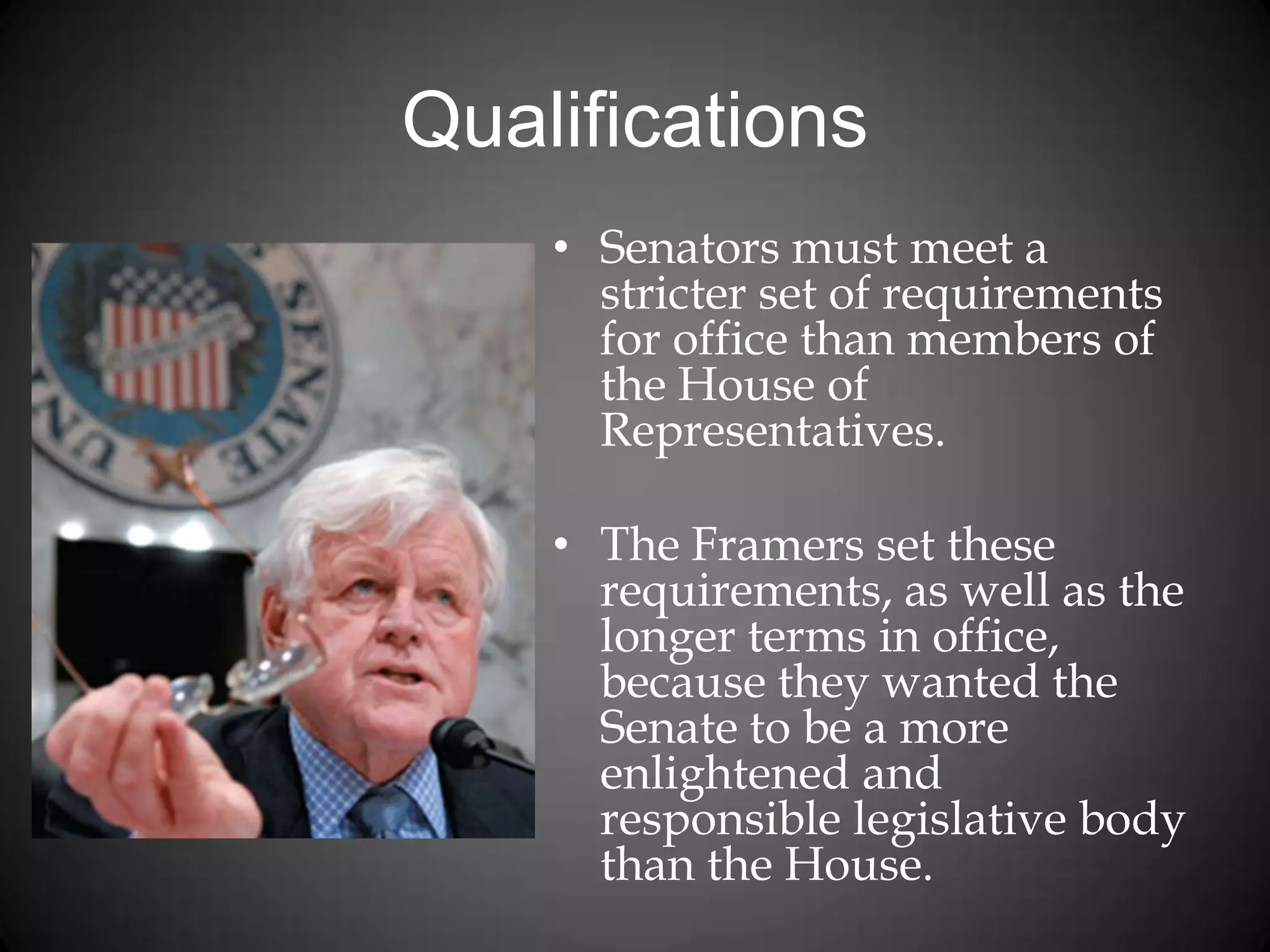 Qualifications
• Senators must meet a
stricter set of requirements
for office than members of
the House of
Representatives.
• The Framers set these
requirements, as well as the
longer terms in office,
because they wanted the
Senate to be a more
enlightened and
responsible legislative body
than the House.
 