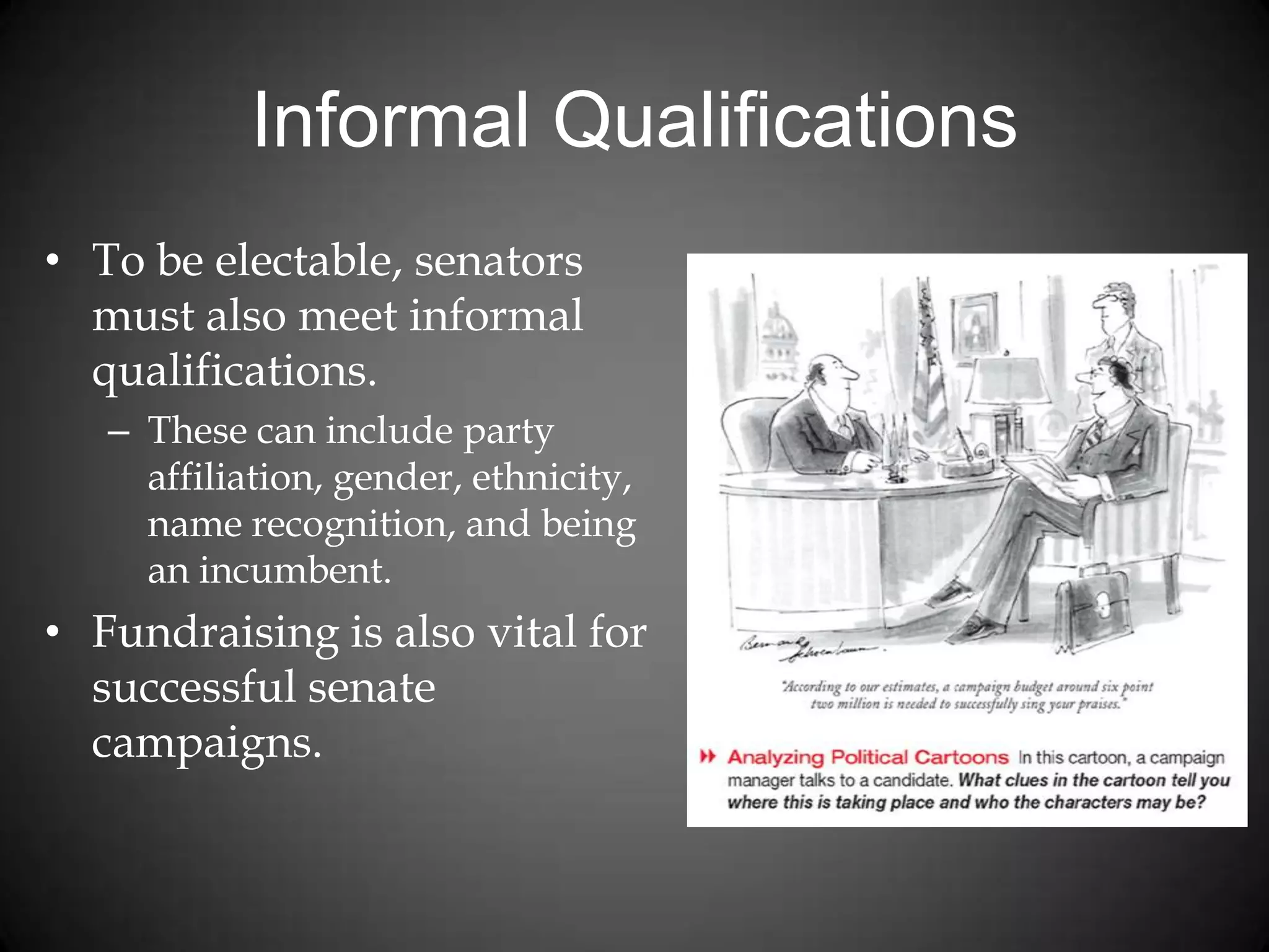 Informal Qualifications
• To be electable, senators
must also meet informal
qualifications.
– These can include party
affiliation, gender, ethnicity,
name recognition, and being
an incumbent.
• Fundraising is also vital for
successful senate
campaigns.
 