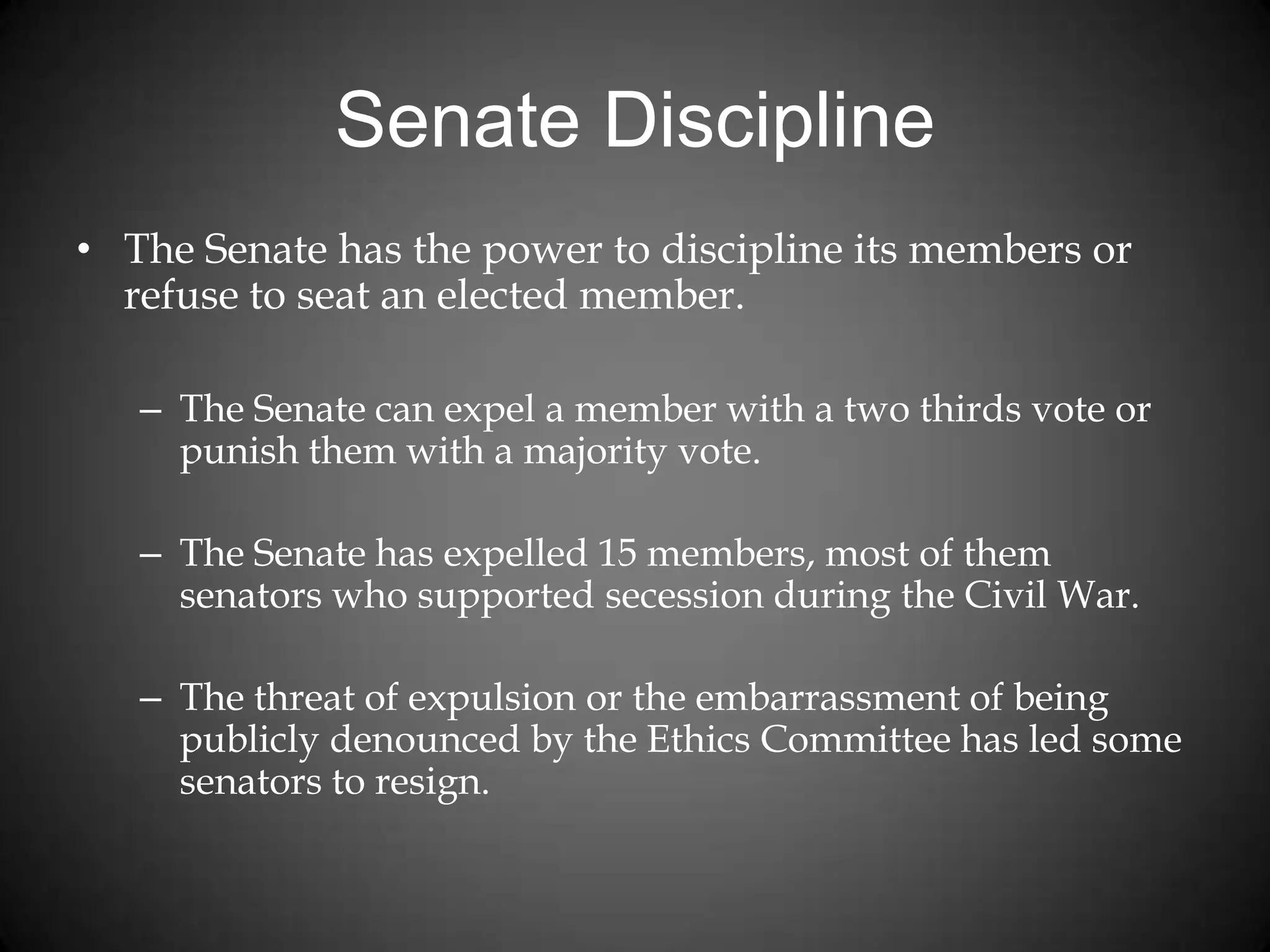 Senate Discipline
• The Senate has the power to discipline its members or
refuse to seat an elected member.
– The Senate can expel a member with a two thirds vote or
punish them with a majority vote.
– The Senate has expelled 15 members, most of them
senators who supported secession during the Civil War.
– The threat of expulsion or the embarrassment of being
publicly denounced by the Ethics Committee has led some
senators to resign.
 