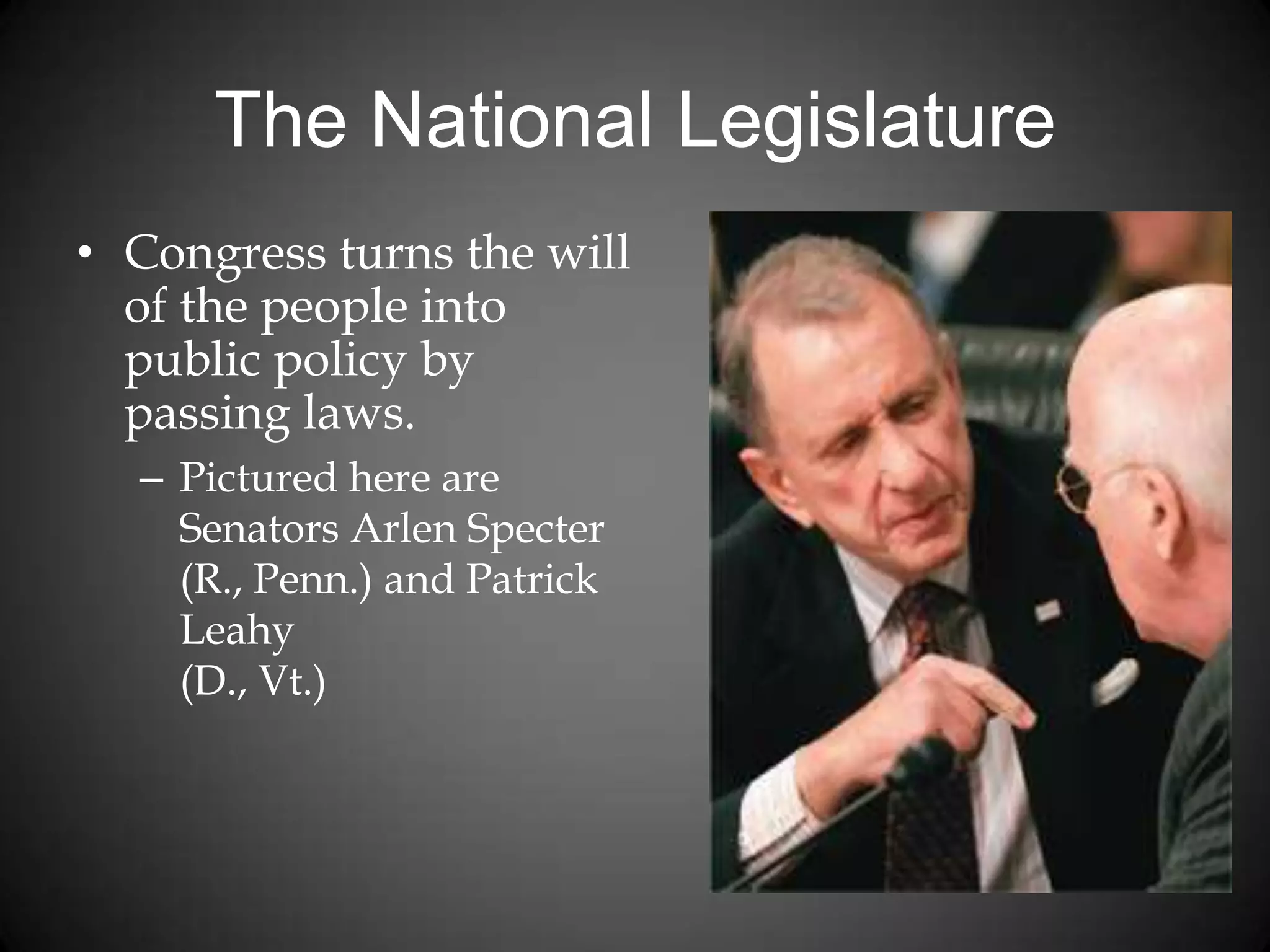 The National Legislature
• Congress turns the will
of the people into
public policy by
passing laws.
– Pictured here are
Senators Arlen Specter
(R., Penn.) and Patrick
Leahy
(D., Vt.)
 