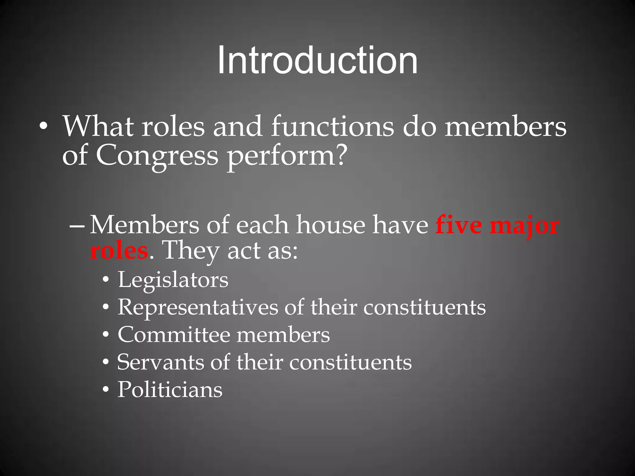 Introduction
• What roles and functions do members
of Congress perform?
– Members of each house have five major
roles. They act as:
• Legislators
• Representatives of their constituents
• Committee members
• Servants of their constituents
• Politicians
 