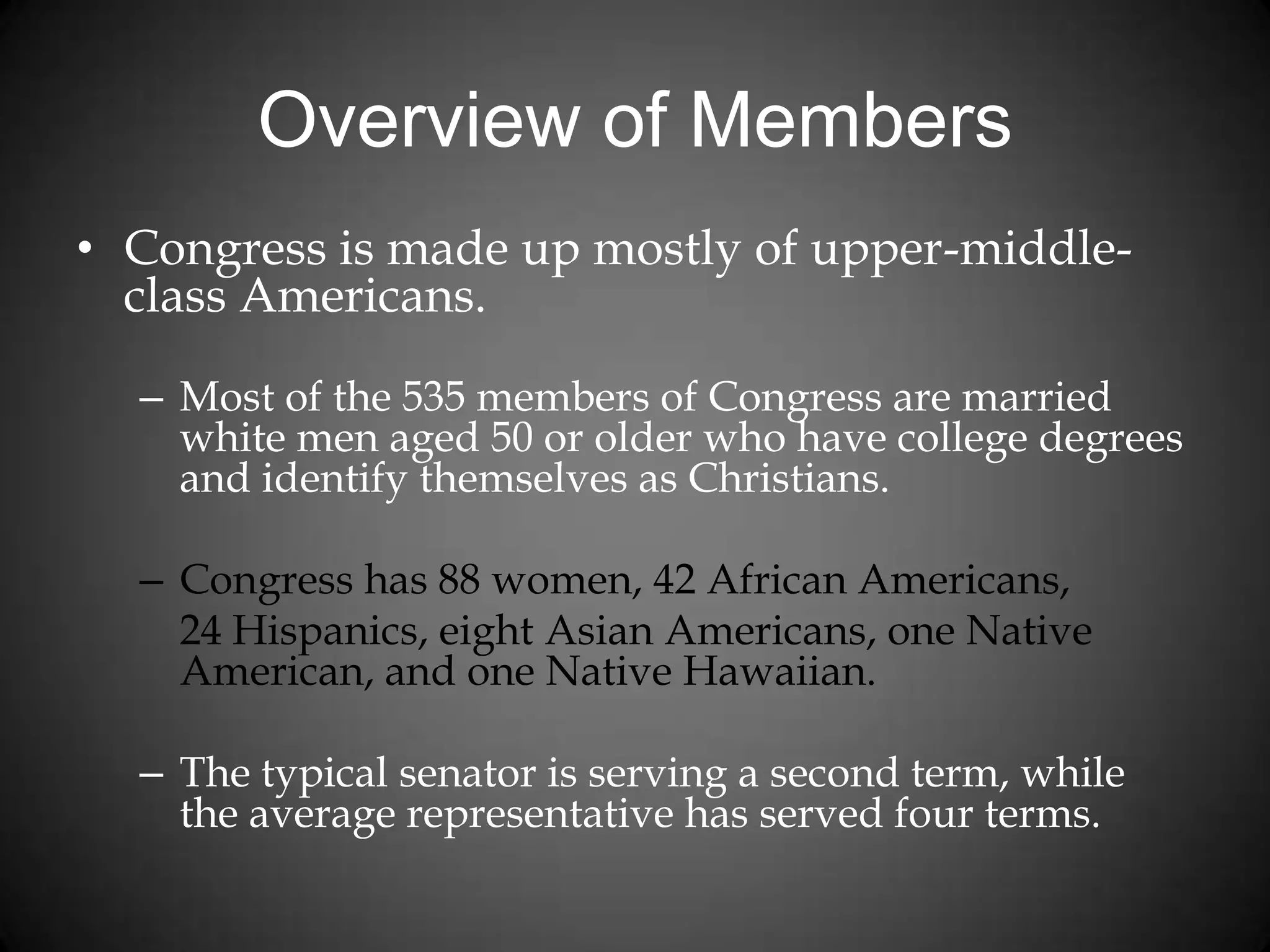 Overview of Members
• Congress is made up mostly of upper-middle-
class Americans.
– Most of the 535 members of Congress are married
white men aged 50 or older who have college degrees
and identify themselves as Christians.
– Congress has 88 women, 42 African Americans,
24 Hispanics, eight Asian Americans, one Native
American, and one Native Hawaiian.
– The typical senator is serving a second term, while
the average representative has served four terms.
 